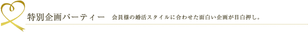 特別企画パーティー 会員様の婚活スタイルに合わせた面白い企画が目白押し。